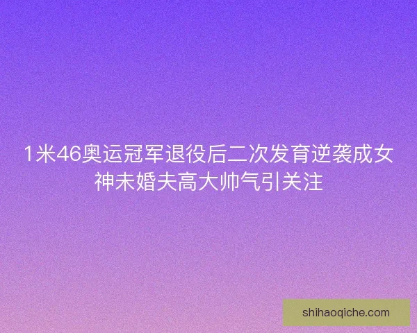 1米46奥运冠军退役后二次发育逆袭成女神未婚夫高大帅气引关注