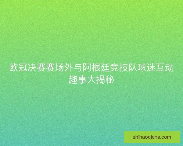 欧冠决赛赛场外与阿根廷竞技队球迷互动趣事大揭秘