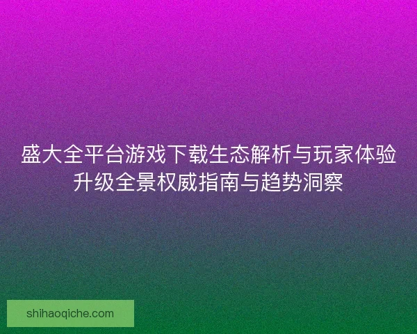盛大全平台游戏下载生态解析与玩家体验升级全景权威指南与趋势洞察