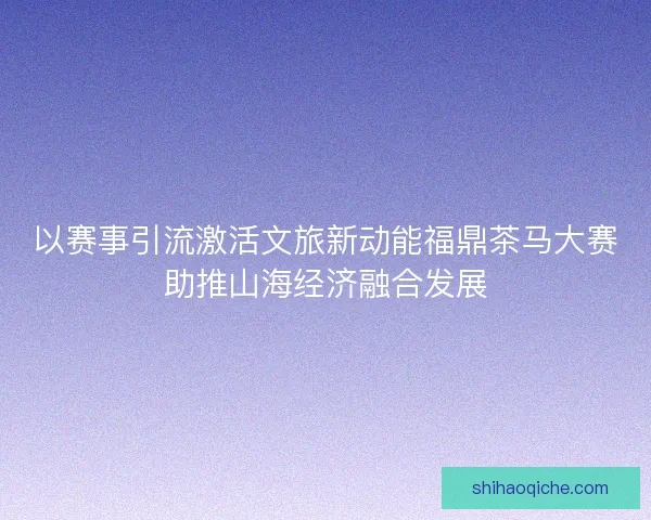 以赛事引流激活文旅新动能福鼎茶马大赛助推山海经济融合发展