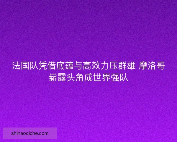 法国队凭借底蕴与高效力压群雄 摩洛哥崭露头角成世界强队