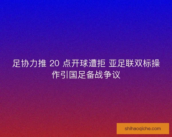 足协力推 20 点开球遭拒 亚足联双标操作引国足备战争议