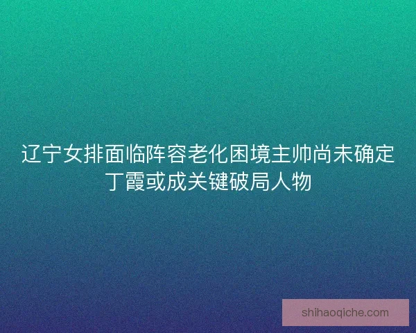 辽宁女排面临阵容老化困境主帅尚未确定丁霞或成关键破局人物