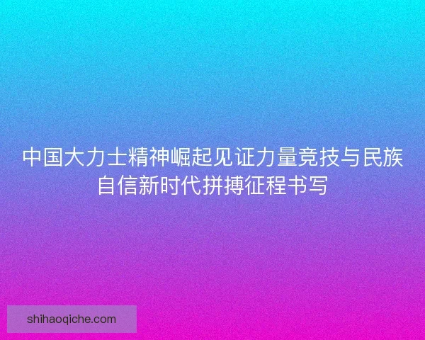 中国大力士精神崛起见证力量竞技与民族自信新时代拼搏征程书写