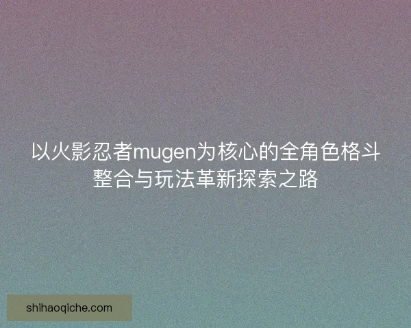 以火影忍者mugen为核心的全角色格斗整合与玩法革新探索之路