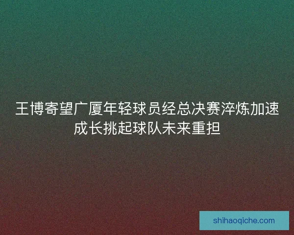 王博寄望广厦年轻球员经总决赛淬炼加速成长挑起球队未来重担