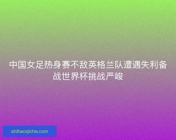 中国女足热身赛不敌英格兰队遭遇失利备战世界杯挑战严峻