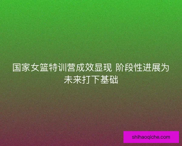 国家女篮特训营成效显现 阶段性进展为未来打下基础